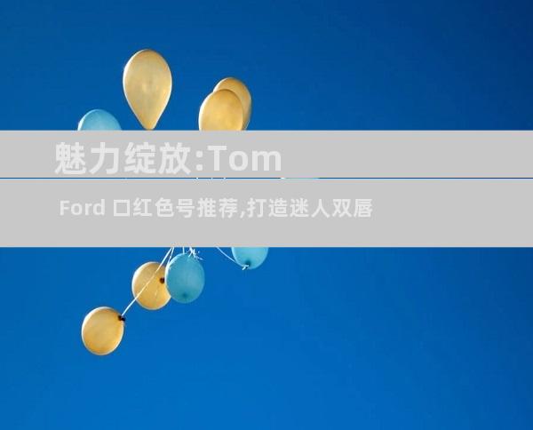 魅力绽放:Tom Ford 口红色号推荐,打造迷人双唇